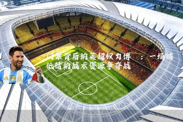 门票背后的英超权力博弈:一场被低估的战术资源争夺战