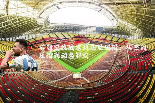 英超进攻战术的底层逻辑:从空间压缩到动态解构