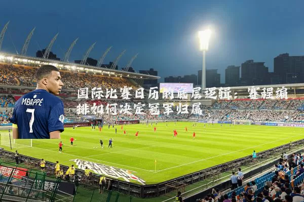 国际比赛日历的底层逻辑:赛程编排如何决定冠军归属