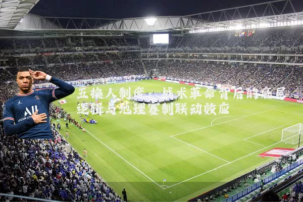 五换人制度:战术革命背后的底层逻辑与地理赛制联动效应